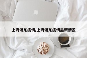 上海浦东疫情/上海浦东疫情最新情况