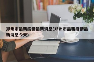 郑州市最新疫情最新消息(郑州市最新疫情最新消息今天)