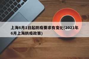 上海6月1日起防疫要求有变化(2021年6月上海防疫政策)