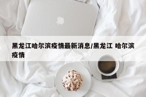 黑龙江哈尔滨疫情最新消息/黑龙江 哈尔滨疫情
