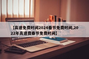【高速免费时间2024春节免费时间,2022年高速费春节免费时间】