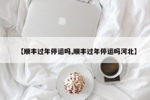 【顺丰过年停运吗,顺丰过年停运吗河北】