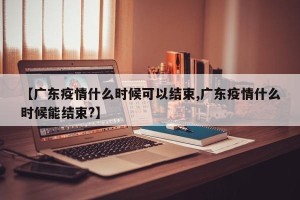 【广东疫情什么时候可以结束,广东疫情什么时候能结束?】