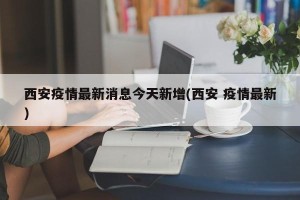 西安疫情最新消息今天新增(西安 疫情最新)