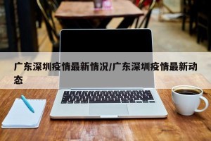 广东深圳疫情最新情况/广东深圳疫情最新动态