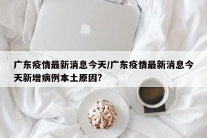 广东疫情最新消息今天/广东疫情最新消息今天新增病例本土原因?