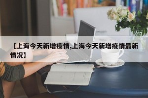 【上海今天新增疫情,上海今天新增疫情最新情况】