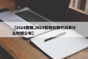 【2024假期,2024假期放假时间表什么时候公布】