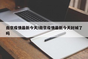 南京疫情最新今天/南京疫情最新今天封城了吗