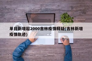 单日新增超2000吉林疫情释疑(吉林新增疫情轨迹)