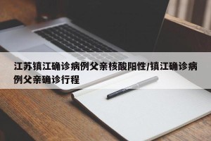 江苏镇江确诊病例父亲核酸阳性/镇江确诊病例父亲确诊行程