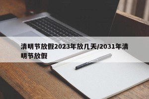 清明节放假2023年放几天/2031年清明节放假