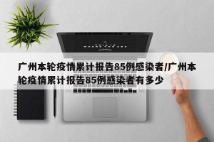 广州本轮疫情累计报告85例感染者/广州本轮疫情累计报告85例感染者有多少