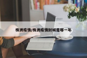 株洲疫情/株洲疫情封城是哪一年