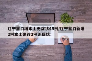 辽宁营口增本土无症状45例/辽宁营口新增2例本土确诊3例无症状