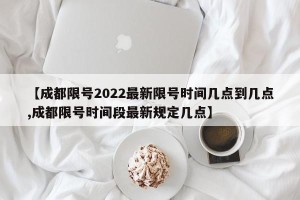 【成都限号2022最新限号时间几点到几点,成都限号时间段最新规定几点】