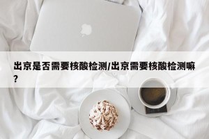 出京是否需要核酸检测/出京需要核酸检测嘛?