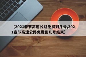 【2021春节高速公路免费到几号,2021春节高速公路免费到几号结束】