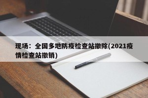 现场：全国多地防疫检查站撤除(2021疫情检查站撤销)