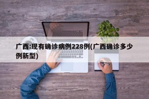 广西:现有确诊病例228例(广西确诊多少例新型)