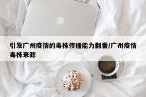 引发广州疫情的毒株传播能力翻番/广州疫情毒株来源