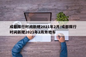 成都限行时间新规2021年2月/成都限行时间新规2021年2月外地车