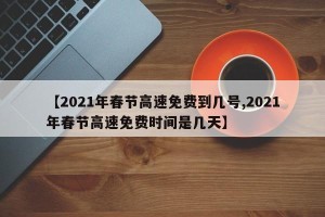 【2021年春节高速免费到几号,2021年春节高速免费时间是几天】
