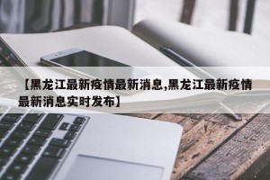 【黑龙江最新疫情最新消息,黑龙江最新疫情最新消息实时发布】
