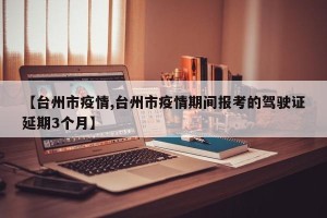 【台州市疫情,台州市疫情期间报考的驾驶证延期3个月】