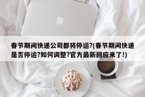 春节期间快递公司都将停运?(春节期间快递是否停运?如何调整?官方最新回应来了!)