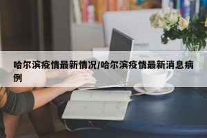 哈尔滨疫情最新情况/哈尔滨疫情最新消息病例