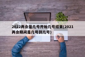 2022两会是几号开始几号结束(2021两会期间是几号到几号)