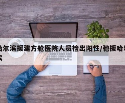 哈尔滨援建方舱医院人员检出阳性/驰援哈尔滨