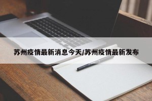 苏州疫情最新消息今天/苏州疫情最新发布