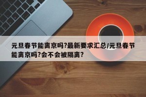 元旦春节能离京吗?最新要求汇总/元旦春节能离京吗?会不会被隔离?