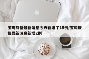 宝鸡疫情最新消息今天新增了15例/宝鸡疫情最新消息新增2例
