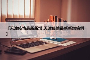 【天津疫情最新新增,天津疫情最新新增病例】