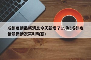成都疫情最新消息今天新增了15例(成都疫情最新情况实时动态)