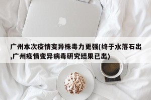 广州本次疫情变异株毒力更强(终于水落石出,广州疫情变异病毒研究结果已出)
