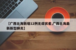 【广西北海新增12例无症状者,广西北海最新新型肺炎】