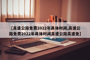 【高速公路免费2022年具体时间,高速公路免费2022年具体时间高速公路高速免】