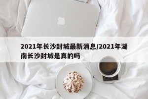 2021年长沙封城最新消息/2021年湖南长沙封城是真的吗