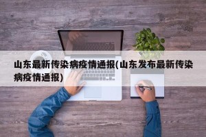 山东最新传染病疫情通报(山东发布最新传染病疫情通报)