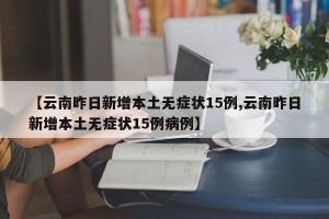 【云南昨日新增本土无症状15例,云南昨日新增本土无症状15例病例】