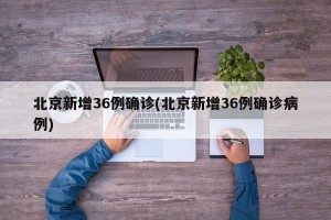 北京新增36例确诊(北京新增36例确诊病例)