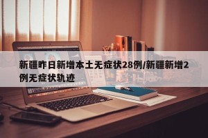 新疆昨日新增本土无症状28例/新疆新增2例无症状轨迹