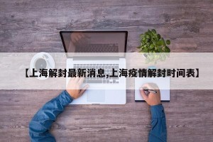 【上海解封最新消息,上海疫情解封时间表】