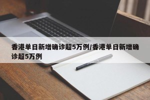 香港单日新增确诊超5万例/香港单日新增确诊超5万例