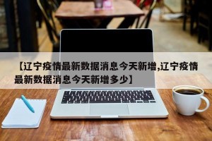 【辽宁疫情最新数据消息今天新增,辽宁疫情最新数据消息今天新增多少】