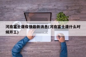 河南富士康疫情最新消息(河南富士康什么时候开工)
